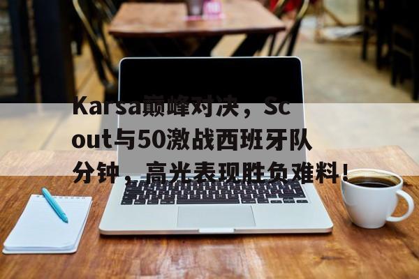  Karsa巅峰对决，Scout与50激战西班牙队分钟，高光表现胜负难料！
